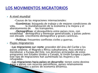  A nivel mundial
-Causas de las migraciones internacionales:
-Económicas: búsqueda de trabajo y de mejores condiciones de
vida, la mundialización de la economía y la mejora y el
abaratamiento de los transportes.
-Demográficas: el desequilibrio entre países ricos, con
estabilidad demográfica y bienestar generalizado, y países pobres
con elevado crecimiento demográfico y graves carencias.
-Políticas: frecuentes conflictos civiles y guerras.
 Flujos migratorios
-Las migraciones sur-norte: proceden del área del Caribe y los
países andinos, el Magreb y África subsahariana, Asia oriental y
meridional, y Europa del Este. Los destinos principales de estos
emigrantes son Estados Unidos y Canadá, la Unión Europea y Japón.
Este tipo de migraciones han aumentado las mujeres y los
refugiados.
-Las migraciones hacia países en desarrollo: tienen como destino
áreas y países con recursos petrolíferos, países relativamente
industrializados y países de economía dinámica.
 