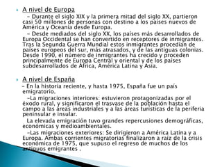  A nivel de Europa
- Durante el siglo XIX y la primera mitad del siglo XX, partieron
casi 50 millones de personas con destino a los países nuevos de
América y Oceanía desde Europa.
- Desde mediados del siglo XX, los países más desarrollados de
Europa Occidental se han convertido en receptores de inmigrantes.
Tras la Segunda Guerra Mundial estos inmigrantes procedían de
países europeos del sur, más atrasados, y de las antiguas colonias.
Desde 1990, el número de inmigrantes ha crecido y proceden
principalmente de Europa Central y oriental y de los países
subdesarrollados de África, América Latina y Asia.
 A nivel de España
- En la historia reciente, y hasta 1975, España fue un país
emigratorio.
-La migraciones interiores: estuvieron protagonizadas por el
éxodo rural, y significaron el trasvase de la población hasta el
campo a las áreas industriales y a las áreas turísticas de la periferia
peninsular e insular.
La elevada emigración tuvo grandes repercusiones demográficas,
económicas y medioambientales.
-Las migraciones exteriores: Se dirigieron a América Latina y a
Europa. Ambas corrientes migratorias finalizaron a raíz de la crisis
económica de 1975, que supuso el regreso de muchos de los
antiguos emigrantes .
 