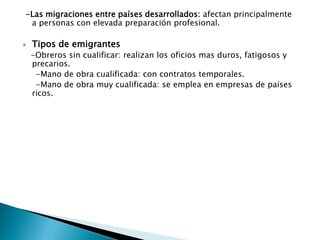 -Las migraciones entre países desarrollados: afectan principalmente
a personas con elevada preparación profesional.
 Tipos de emigrantes
-Obreros sin cualificar: realizan los oficios mas duros, fatigosos y
precarios.
-Mano de obra cualificada: con contratos temporales.
-Mano de obra muy cualificada: se emplea en empresas de países
ricos.
 