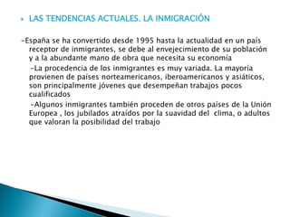  LAS TENDENCIAS ACTUALES. LA INMIGRACIÓN
-España se ha convertido desde 1995 hasta la actualidad en un país
receptor de inmigrantes, se debe al envejecimiento de su población
y a la abundante mano de obra que necesita su economía
-La procedencia de los inmigrantes es muy variada. La mayoría
provienen de países norteamericanos, iberoamericanos y asiáticos,
son principalmente jóvenes que desempeñan trabajos pocos
cualificados
-Algunos inmigrantes también proceden de otros países de la Unión
Europea , los jubilados atraídos por la suavidad del clima, o adultos
que valoran la posibilidad del trabajo
 