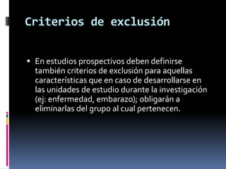 Es indispensable en todos los estudios, definir correctamente la Pobl. en estudio para evaluar la representatividad de la muestra y efectuar una extrapolación válida. CARACTERISTICAS GENERALESCriterios de inclusión.- Se refiere a las características que hacen que una unidad (individuo, familia, etc) sea parte de la Población en estudio. Ej: que la unidad cumpla con la definición operacional de la entidad nosológica y que tenga las características de edad, sexo, nivel socioeconómico, etc; definidas para el estudio.En el caso de estudios comparativos se deben señalar los criterios de inclusión (diferentes entre sí.) que definen a cada una de las Poblaciones investigadas; es decir los factores que se consideran causa o efecto dentro de la relación de causalidad.