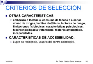 CRITERIOS DE SELECCIÓN
 OTRAS CARACTERÍSTICAS:
 embarazo o lactancia, consumo de tabaco o alcohol,
abuso de drogas, hábitos dietéticos, factores de riesgo,
limitaciones fisiológicas, características psicológicas,
hipersensibilidad a tratamiento, factores ambientales,
incapacidades.
 CARACTERÍSTICAS DE ACCESIBILIDAD:
 Lugar de residencia, usuario del centro asistencial,
10/05/2022 Dr. Carlos Palacios Tema : Muestreo 10
 