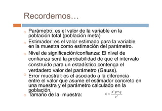 muestra:
Recordemos…
Parámetro: es el valor de la variable en la
población total (población meta)
Estimador: es el valor estimado para la variable
en la muestra como estimación del parámetro.
Nivel de significación/confianza: El nivel de
confianza será la probabilidad de que el intervalo
construido para un estadístico contenga el
verdadero valor del parámetro (Gauss).
Error muestral: es el asociado a la diferencia
entre el valor que asume el estimador concreto en
una muestra y el parámetro calculado en la
población.




 Tamaño de la
 