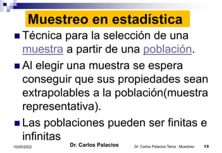 Muestreo en estadística
 Técnica para la selección de una
muestra a partir de una población.
 Al elegir una muestra se espera
conseguir que sus propiedades sean
extrapolables a la población(muestra
representativa).
 Las poblaciones pueden ser finitas e
infinitas
Dr. Carlos Palacios Tema : Muestreo 13
10/05/2022 Dr. Carlos Palacios
 