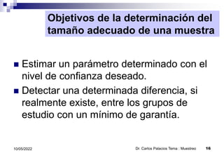 Objetivos de la determinación del
tamaño adecuado de una muestra
 Estimar un parámetro determinado con el
nivel de confianza deseado.
 Detectar una determinada diferencia, si
realmente existe, entre los grupos de
estudio con un mínimo de garantía.
Dr. Carlos Palacios Tema : Muestreo 16
10/05/2022
 