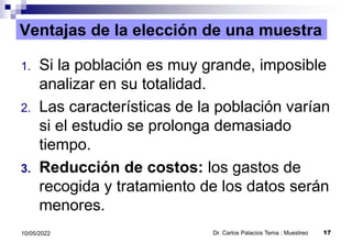 Ventajas de la elección de una muestra
1. Si la población es muy grande, imposible
analizar en su totalidad.
2. Las características de la población varían
si el estudio se prolonga demasiado
tiempo.
3. Reducción de costos: los gastos de
recogida y tratamiento de los datos serán
menores.
Dr. Carlos Palacios Tema : Muestreo 17
10/05/2022
 