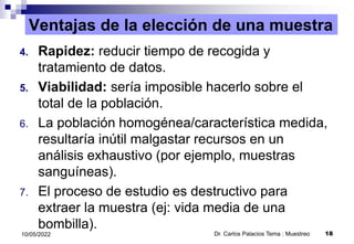 Ventajas de la elección de una muestra
4. Rapidez: reducir tiempo de recogida y
tratamiento de datos.
5. Viabilidad: sería imposible hacerlo sobre el
total de la población.
6. La población homogénea/característica medida,
resultaría inútil malgastar recursos en un
análisis exhaustivo (por ejemplo, muestras
sanguíneas).
7. El proceso de estudio es destructivo para
extraer la muestra (ej: vida media de una
bombilla).
Dr. Carlos Palacios Tema : Muestreo 18
10/05/2022
 