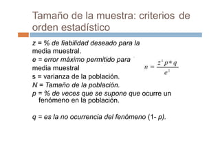 la
Tamaño de la muestra: criterios
orden estadístico
de
z = % de fiabilidad deseado para la
media muestral.
e = error máximo permitido para
media muestral
s = varianza de la población.
N = Tamaño de la población.
p = % de veces que se supone que
fenómeno en la población.
ocurre un
q = es la no ocurrencia del fenómeno (1- p).
 