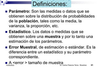 Definiciones:
 Parámetro: Son las medidas o datos que se
obtienen sobre la distribución de probabilidades
de la población, tales como la media, la
varianza, la proporción, etc.
 Estadístico. Los datos o medidas que se
obtienen sobre una muestra y por lo tanto una
estimación de los parámetros.
 Error Muestral, de estimación o estándar. Es la
diferencia entre un estadístico y su parámetro
correspondiente.
 A <error > tamaño de muestra
Dr. Carlos Palacios Tema : Muestreo 21
10/05/2022
 