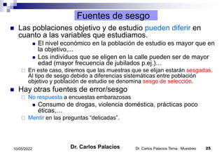 Dr. Carlos Palacios Tema : Muestreo 25
10/05/2022
Fuentes de sesgo
 Las poblaciones objetivo y de estudio pueden diferir en
cuanto a las variables que estudiamos.
 El nivel económico en la población de estudio es mayor que en
la objetivo,...
 Los individuos que se eligen en la calle pueden ser de mayor
edad (mayor frecuencia de jubilados p.ej.)…
 En este caso, diremos que las muestras que se elijan estarán sesgadas.
Al tipo de sesgo debido a diferencias sistemáticas entre población
objetivo y población de estudio se denomina sesgo de selección.
 Hay otras fuentes de error/sesgo
 No respuesta a encuestas embarazosas
 Consumo de drogas, violencia doméstica, prácticas poco
éticas,…
 Mentir en las preguntas “delicadas”.
Dr. Carlos Palacios
 