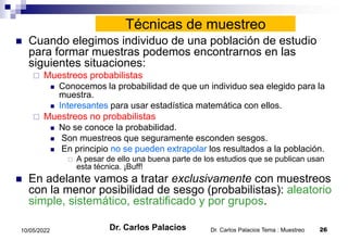 Dr. Carlos Palacios Tema : Muestreo 26
10/05/2022
Técnicas de muestreo
 Cuando elegimos individuo de una población de estudio
para formar muestras podemos encontrarnos en las
siguientes situaciones:
 Muestreos probabilistas
 Conocemos la probabilidad de que un individuo sea elegido para la
muestra.
 Interesantes para usar estadística matemática con ellos.
 Muestreos no probabilistas
 No se conoce la probabilidad.
 Son muestreos que seguramente esconden sesgos.
 En principio no se pueden extrapolar los resultados a la población.
 A pesar de ello una buena parte de los estudios que se publican usan
esta técnica. ¡Buff!
 En adelante vamos a tratar exclusivamente con muestreos
con la menor posibilidad de sesgo (probabilistas): aleatorio
simple, sistemático, estratificado y por grupos.
Dr. Carlos Palacios
 