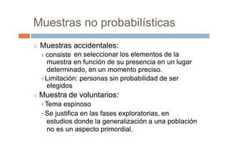 Muestras no probabilísticas
 Muestras
 consiste
muestra
accidentales:
en seleccionar los elementos de la
en función de su presencia en un lugar
determinado, en un momento preciso.
Limitación: personas sin probabilidad de ser
elegidos
 Muestra de voluntarios:
Tema espinoso
Se justifica en las fases exploratorias, en
estudios donde la generalización a una población
no es un aspecto primordial.
 