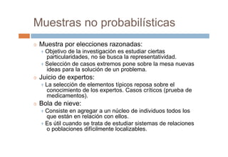 Muestras no probabilísticas
 Muestra por elecciones razonadas:
 Objetivo de la investigación es estudiar ciertas
particularidades, no se busca la representatividad.
 Selección de casos extremos pone sobre la mesa nuevas
ideas para la solución de un problema.
 Juicio de expertos:
 La selección de elementos típicos reposa sobre el
conocimiento de los expertos. Casos críticos (prueba de
medicamentos).
 Bola de nieve:
 Consiste en agregar a un núcleo de individuos todos los
que están en relación con ellos.
 Es útil cuando se trata de estudiar sistemas de relaciones
o poblaciones difícilmente localizables.
 