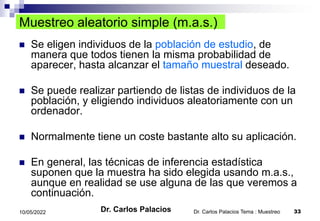 Dr. Carlos Palacios Tema : Muestreo 33
10/05/2022
Muestreo aleatorio simple (m.a.s.)
 Se eligen individuos de la población de estudio, de
manera que todos tienen la misma probabilidad de
aparecer, hasta alcanzar el tamaño muestral deseado.
 Se puede realizar partiendo de listas de individuos de la
población, y eligiendo individuos aleatoriamente con un
ordenador.
 Normalmente tiene un coste bastante alto su aplicación.
 En general, las técnicas de inferencia estadística
suponen que la muestra ha sido elegida usando m.a.s.,
aunque en realidad se use alguna de las que veremos a
continuación.
Dr. Carlos Palacios
 