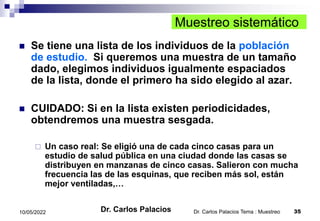 Dr. Carlos Palacios Tema : Muestreo 35
10/05/2022
Muestreo sistemático
 Se tiene una lista de los individuos de la población
de estudio. Si queremos una muestra de un tamaño
dado, elegimos individuos igualmente espaciados
de la lista, donde el primero ha sido elegido al azar.
 CUIDADO: Si en la lista existen periodicidades,
obtendremos una muestra sesgada.
 Un caso real: Se eligió una de cada cinco casas para un
estudio de salud pública en una ciudad donde las casas se
distribuyen en manzanas de cinco casas. Salieron con mucha
frecuencia las de las esquinas, que reciben más sol, están
mejor ventiladas,…
Dr. Carlos Palacios
 