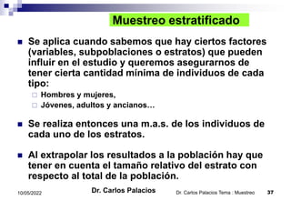 Dr. Carlos Palacios Tema : Muestreo 37
10/05/2022
Muestreo estratificado
 Se aplica cuando sabemos que hay ciertos factores
(variables, subpoblaciones o estratos) que pueden
influir en el estudio y queremos asegurarnos de
tener cierta cantidad mínima de individuos de cada
tipo:
 Hombres y mujeres,
 Jóvenes, adultos y ancianos…
 Se realiza entonces una m.a.s. de los individuos de
cada uno de los estratos.
 Al extrapolar los resultados a la población hay que
tener en cuenta el tamaño relativo del estrato con
respecto al total de la población.
Dr. Carlos Palacios
 