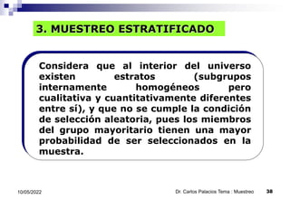 3. MUESTREO ESTRATIFICADO
Considera que al interior del universo
existen estratos (subgrupos
internamente homogéneos pero
cualitativa y cuantitativamente diferentes
entre sí), y que no se cumple la condición
de selección aleatoria, pues los miembros
del grupo mayoritario tienen una mayor
probabilidad de ser seleccionados en la
muestra.
10/05/2022 38
Dr. Carlos Palacios Tema : Muestreo
 