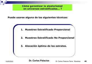 Cómo garantizar la aleatoriedad
en universos estratificados... ?
1. Muestreo Estratificado Proporcional
Puede usarse alguna de las siguientes técnicas:
2. Muestreo Estratificado No Proporcional
3. Alocación óptima de los estratos.
10/05/2022 40
Dr. Carlos Palacios Tema : Muestreo
Dr. Carlos Palacios
 