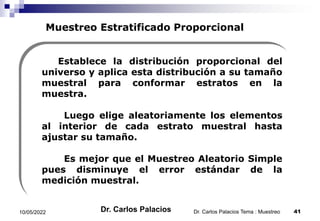 Muestreo Estratificado Proporcional
Establece la distribución proporcional del
universo y aplica esta distribución a su tamaño
muestral para conformar estratos en la
muestra.
Luego elige aleatoriamente los elementos
al interior de cada estrato muestral hasta
ajustar su tamaño.
Es mejor que el Muestreo Aleatorio Simple
pues disminuye el error estándar de la
medición muestral.
10/05/2022 41
Dr. Carlos Palacios Tema : Muestreo
Dr. Carlos Palacios
 