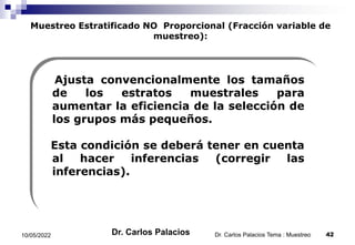 Muestreo Estratificado NO Proporcional (Fracción variable de
muestreo):
Ajusta convencionalmente los tamaños
de los estratos muestrales para
aumentar la eficiencia de la selección de
los grupos más pequeños.
Esta condición se deberá tener en cuenta
al hacer inferencias (corregir las
inferencias).
10/05/2022 42
Dr. Carlos Palacios Tema : Muestreo
Dr. Carlos Palacios
 