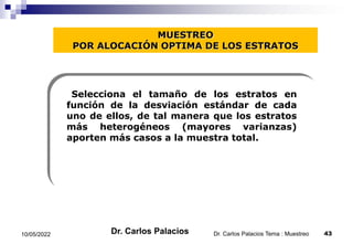 MUESTREO
POR ALOCACIÓN OPTIMA DE LOS ESTRATOS
Selecciona el tamaño de los estratos en
función de la desviación estándar de cada
uno de ellos, de tal manera que los estratos
más heterogéneos (mayores varianzas)
aporten más casos a la muestra total.
10/05/2022 43
Dr. Carlos Palacios Tema : Muestreo
Dr. Carlos Palacios
 
