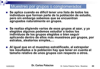 Dr. Carlos Palacios Tema : Muestreo 44
10/05/2022
Muestreo por grupos o conglomerados
 Se aplica cuando es difícil tener una lista de todos los
individuos que forman parte de la población de estudio,
pero sin embargo sabemos que se encuentran
agrupados naturalmente en grupos.
 Se realiza eligiendo varios de esos grupos al azar, y ya
elegidos algunos podemos estudiar a todos los
individuos de los grupos elegidos o bien seguir
aplicando dentro de ellos más muestreos por grupos, por
estratos, aleatorios simples,…
 Al igual que en el muestreo estratificado, al extrapolar
los resultados a la población hay que tener en cuenta el
tamaño relativo de unos grupos con respecto a otros.
Dr. Carlos Palacios
 