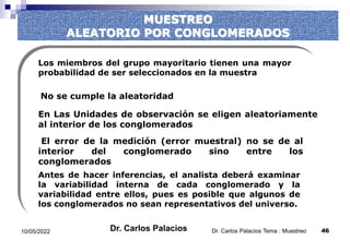 MUESTREO
ALEATORIO POR CONGLOMERADOS
Los miembros del grupo mayoritario tienen una mayor
probabilidad de ser seleccionados en la muestra
En Las Unidades de observación se eligen aleatoriamente
al interior de los conglomerados
El error de la medición (error muestral) no se de al
interior del conglomerado sino entre los
conglomerados
Antes de hacer inferencias, el analista deberá examinar
la variabilidad interna de cada conglomerado y la
variabilidad entre ellos, pues es posible que algunos de
los conglomerados no sean representativos del universo.
No se cumple la aleatoridad
10/05/2022 46
Dr. Carlos Palacios Tema : Muestreo
Dr. Carlos Palacios
 