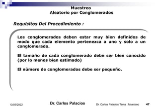 Muestreo
Aleatorio por Conglomerados
Los conglomerados deben estar muy bien definidos de
modo que cada elemento pertenezca a uno y solo a un
conglomerado.
El tamaño de cada conglomerado debe ser bien conocido
(por lo menos bien estimado)
El número de conglomerados debe ser pequeño.
Requisitos Del Procedimiento :
10/05/2022 47
Dr. Carlos Palacios Tema : Muestreo
Dr. Carlos Palacios
 