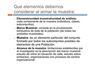 Que elementos debemos
considerar al armar la muestra:
Elemento/unidad muestral/unidad de análisis:
cada componente de la muestra (individuos, clases,
subconjuntos)
Marco Muestral: consiste en la enumeración
exhaustiva de toda de la población (de todas las
unidades muestrales).
Muestra: es un elemento particular del conjunto
formado por todos los subconjuntos posibles de
elementos de una Población.
Alcance de la muestra: limitaciones establecidas por
el investigador en la descripción del marco muestral:
estudio de niños en situación de calle, estudio sobre
embarazo, organizaciones con procesos de cambio
organizacional.




 