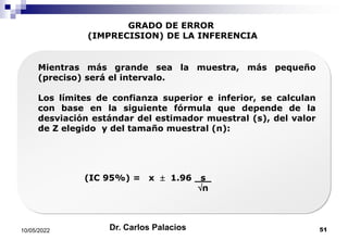 GRADO DE ERROR
(IMPRECISION) DE LA INFERENCIA
Mientras más grande sea la muestra, más pequeño
(preciso) será el intervalo.
Los límites de confianza superior e inferior, se calculan
con base en la siguiente fórmula que depende de la
desviación estándar del estimador muestral (s), del valor
de Z elegido y del tamaño muestral (n):
(IC 95%) = x  1.96. s .
n
10/05/2022 51
Dr. Carlos Palacios
 