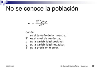 No se conoce la población
Dr. Carlos Palacios Tema : Muestreo 66
10/05/2022
donde:
n es el tamaño de la muestra;
Z es el nivel de confianza;
p es la variabilidad positiva;
q es la variabilidad negativa;
E es la precisión o error.
 