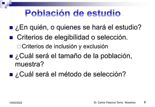  ¿En quién, o quienes se hará el estudio?
 Criterios de elegibilidad o selección.
Criterios de inclusión y exclusión
 ¿Cuál será el tamaño de la población,
muestra?
 ¿Cuál será el método de selección?
10/05/2022 Dr. Carlos Palacios Tema : Muestreo 7
 