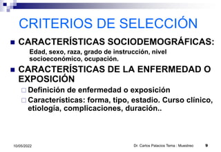 CRITERIOS DE SELECCIÓN
 CARACTERÍSTICAS SOCIODEMOGRÁFICAS:
Edad, sexo, raza, grado de instrucción, nivel
socioeconómico, ocupación.
 CARACTERÍSTICAS DE LA ENFERMEDAD O
EXPOSICIÓN
 Definición de enfermedad o exposición
 Características: forma, tipo, estadio. Curso clínico,
etiología, complicaciones, duración..
10/05/2022 Dr. Carlos Palacios Tema : Muestreo 9
 