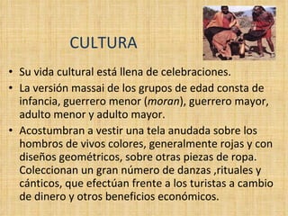 CULTURA Su vida cultural está llena de celebraciones. La versión massai de los grupos de edad consta de infancia, guerrero menor ( moran ), guerrero mayor, adulto menor y adulto mayor. Acostumbran a vestir una tela anudada sobre los hombros de vivos colores, generalmente rojas y con diseños geométricos, sobre otras piezas de ropa. Coleccionan un gran número de danzas ,rituales y cánticos, que efectúan frente a los turistas a cambio de dinero y otros beneficios económicos. 