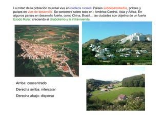 La mitad de la población mundial vive en núcleos rurales: Paises subdesarrollados, pobres y
países en vías de desarrollo. Se concentra sobre todo en : América Central, Asia y Africa. En
algunos países en desarrollo fuerte, como China, Brasil… las ciudades son objetivo de un fuerte
Exodo Rural, creciendo el chabolismo y la infravivienda.




 Arriba: concentrado
 Derecha arriba: intercalar
 Derecha abajo: disperso
 