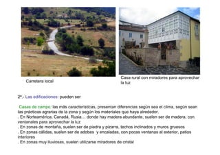 Casa rural con miradores para aprovechar
    Carretera local                                  la luz


2ª.- Las edificaciones: pueden ser

 Casas de campo: las más características, presentan diferencias según sea el clima, según sean
las prácticas agrarias de la zona y según los materiales que haya alrededor.
. En Norteamérica, Canadá, Rusia… donde hay madera abundante, suelen ser de madera, con
ventanales para aprovechar la luz
. En zonas de montaña, suelen ser de piedra y pizarra, techos inclinados y muros gruesos
. En zonas cálidas, suelen ser de adobes y encaladas, con pocas ventanas al exterior, patios
interiores
. En zonas muy lluviosas, suelen utilizarse miradores de cristal
 
