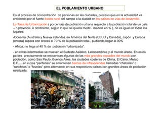 EL POBLAMIENTO URBANO
Es el proceso de concentración de personas en las ciudades, proceso que en la actualidad va
creciendo por el fuerte éxodo rural del campo a la ciudad en los países en vías de desarrollo.
La Tasa de Urbanización ( porcentaje de población urbana respecto a la población total de un país
– o provincia, o continente, según lo que se quiera medir- medida en % ), no es igual en todos los
lugares:
-Oceanía (Australia y Nueva Zelanda), en América del Norte (EEUU y Canadá), Japón y Europa
(entera) supera con creces el 70 % de la población total., pudiendo llegar al 90%
- Africa, no llega al 40 % de población “urbanizada”.
- en cifras intermedias se mueven el Sudeste Asiático, Latinoamérica y el mundo árabe. En estos
países precisamente se encuentran algunas de las más grandes ciudades del mundo por
población, como Sao Paulo ,Buenos Aires, las ciudades costeras de China, El Cairo, Méjico
D.F…..en cuyas “periferias” se amontonan barrios de infraviviendas llamadas “chabolas” o
“ranchitos” o “favelas” pero alternando en sus respectivos países con grandes áreas de población
ruralizada.
 