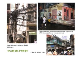 Calle en Benarés (india) sin infraestructuras: cuando cae
                                            el Monzón, las calles se inundan siempre




Calle del centro urbano. Hanoi
(Vietnam)

 CALLES DEL 3º MUNDO
                                 Calle en Nueva Delhi
 