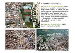SUDAMERICA. (VENEZUELA)
Los barrios de infravivienda urbana suelen
colocarse en torno a los barrios nuevos
burgueses que crecen en vertical, con todo
tipo de servicios, pero éstos no alcanzan al
otro lado del “muro” donde a veces se
carece de infraestructuras básicas como
agua corriente, alcantarillado, redes de luz
,y por supuesto, carecen de sanidad y
educación de calidad: simples
dispensarios.
Los materiales de construcción: chapa,
ladrillo y mampostería baratos

ranchitos
 