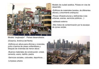 Modelo de ciudad asiática, Países en vías de
                                                  desarrollo:
                                                  -Edificios de materiales baratos, de diferentes
                                                  alturas y crecimiento anárquico
                                                  -Pocas infraestructuras y deficientes (vías
                                                  urbanas, aceras, servicios públicos…)
                                                  -cableado externo
                                                  -Alto índice de contaminación por la escasez
                                                  de zonas verdes




Modelo “anglosajón” . Países desarrollados
(Oceanía, América del Norte)
-Edificios en altura para oficinas y viviendas,
junto a barrios de casas unifamiliares y
bloques de viviendas de menor altura
-Buenos materiales de construcción: cristal,
cemento, acero, ladrillo, piedra
-Servicios sociales, culturales, deportivos….
-Limpieza urbana
 