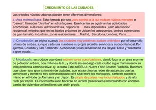 CRECIMIENTO DE LAS CIUDADES

Los grandes núcleos urbanos pueden tener diferentes dimensiones:
a) Area metropolitana: Está formada por una zona central a la que rodean núcleos menores o
“barrios”, llamados “distritos” en otros lugares. En el centro se aglutinan las actividades
económicas, culturales, administrativas, deportivas…..mas importantes junto a la función
residencial, mientras que en los barrios próximos se ubican los aeropuertos, centros comerciales
de gran tamaño, industrias, zonas residenciales…..Madrid, Barcelona, Londres, París…..

b) Conurbación: se origina cuando dos ciudades muy próximas acaban uniéndose por el desarrollo
urbano de ambas, aunque cada una mantiene su propia alcaldía, servicios y autonomía local. Por
ejemplo, Coslada y San Fernando; Alcobendas y San sebastian de los Reyes; Tokio y Yokohama
a gran escala….

c) Megalopolis: se produce cuando se reúnen varias conurbaciones, dando lugar a un área enorme
de población urbana, con millones de h., y donde sin embargo cada ciudad sigue manteniendo su
independencia administrativa: ej: la costa Este de EEUU (Nueva York/ Boston/ Filadelfia/ Baltimore
que cubren una gran extensión de ciudades, con extraordinarias redes de autopistas que las
comunican y donde no hay apenas espacio libre rural entre los municipios. Tambien sucede lo
mismo en el Norte de Alemania y en Japón. Es propia de países muy industrializados y de alta
renta per cápita. El crecimiento suele hacerse en vertical (rascacielos) intercalando con enormes
barrios de viviendas unifamiliares con jardín propio.
 