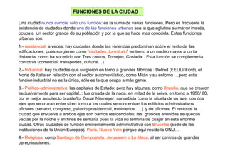 FUNCIONES DE LA CIUDAD

Una ciudad nunca cumple sólo una función: es la suma de varias funciones. Pero es frecuente la
existencia de ciudades donde una de las funciones urbanas sea la que aglutina su mayor interés,
ocupa a un sector grande de su población y por la que se hace mas conocida. Estas funciones
urbanas son:
1.- residencial: a veces, hay ciudades donde las viviendas predominan sobre el resto de las
edificaciones, pues surgieron como “ciudades dormitorio” en torno a un núcleo mayor a corta
distancia, como ha sucedido con Tres cantos, Torrejón, Coslada…Esta función se complementa
con otras (comercial, transportes, cultural…)
2.- Industrial: hay ciudades que surgieron en torno a grandes fábricas : Detroit (EEUU/ Ford), el
Norte de Italia en relación con el sector automovilístico, como Milán y su entorno …pero esta
funcion industrial no es la única, sólo es la que ocupa a más gente.
3.- Político-administrativa: las capitales de Estado; pero hay algunas, como Brasilia, que se crearon
exclusivamente para ser capital, ; fue creada de la nada, en mitad de la selva, en torno a 1950/ 60,
por el mejor arquitecto brasileño, Oscar Niemeyer, concebida como la silueta de un ave, con dos
ejes que se cruzan entre sí en torno a los cuales se concentran los edificios administrativos
oficiales (senado, congreso, palacio presidencial, ministerios…..) y de oficinas. El resto de la
ciudad que envuelve a ambos ejes son barrios residenciales; las grandes avenidas se quedan
vacías por la noche y en fines de semana pues la vida no termina de cuajar en esta enorme
ciudad. Otras ciudades de función eminentemente administrativa son Bruselas (sede de las
instituciones de la Union Europea), París, Nueva York porque aquí reside la ONU…
4.- Religiosa: como Santiago de Compostela, Jerusalem o La Meca, al ser centros de grandes
peregrinaciones.
 