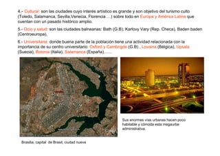4.- Cultural: son las ciudades cuyo interés artístico es grande y son objetivo del turismo culto
(Toledo, Salamanca, Sevilla,Venecia, Florencia …) sobre todo en Europa y América Latina que
cuentan con un pasado histórico amplio.
5.- Ocio y salud: son las ciudades balnearias: Bath (G.B), Karlovy Vary (Rep. Checa), Baden baden
(Centroeuropa),
6.- Universitaria: donde buena parte de la población tiene una actividad relacionada con la
importancia de su centro universitario: Oxford y Cambrigde (G.B) , Lovaina (Bélgica), Upsala
(Suecia), Bolonia (Italia), Salamanca (España)……




                                                        Sus enormes vías urbanas hacen poco
                                                        habitable y cómoda esta megaurbe
                                                        administrativa.


  Brasilia, capital de Brasil, ciudad nueva
 