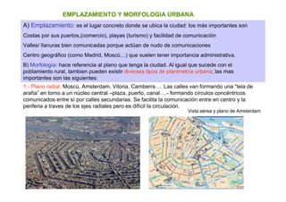 EMPLAZAMIENTO Y MORFOLOGIA URBANA
A) Emplazamiento: es el lugar concreto donde se ubica la ciudad: los más importantes son
Costas por sus puertos,(comercio), playas (turismo) y facilidad de comunicación
Valles/ llanuras bien comunicadas porque actúan de nudo de comunicaciones
Centro geográfico (como Madrid, Moscú…) que suelen tener importancia administrativa.
B) Morfología: hace referencia al plano que tenga la ciudad. Al igual que sucede con el
poblamiento rural, tambien pueden existir diversos tipos de planimetría urbana; las mas
importantes son las siguientes:
1.- Plano radial: Moscú, Amsterdam, Vitoria, Camberra…. Las calles van formando una “tela de
araña” en torno a un núcleo central –plaza, puerto, canal….- formando círculos concéntricos
comunicados entre sí por calles secundarias. Se facilita la comunicación entre en centro y la
periferia a traves de los ejes radiales pero es difícil la circulación.
                                                                    Vista aérea y plano de Amsterdam
 