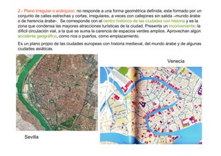 2.- Plano irregular o anárquico: no responde a una forma geométrica definida; esta formado por un
conjunto de calles estrechas y cortas, irregulares, a veces con callejones sin salida –mundo árabe
o de herencia árabe-. Se corresponde con el centro histórico de las ciudades con historia y es la
zona que condensa las mayores atracciones turísticas de la ciudad. Presenta un inconveniente: la
díficil circulación vial, a la que se suma la carencia de espacios verdes amplios. Aprovechan algún
accidente geográfico, como ríos o puertos, como emplazamiento.
Es un plano propio de las ciudades europeas con historia medieval, del mundo árabe y de algunas
ciudades asiáticas.


                                                                                Venecia




   Sevilla
 