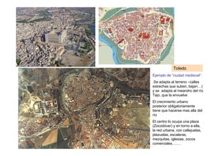 Toledo
Ejemplo de “ciudad medieval”:
.Se adapta al terreno –calles
estrechas que suben, bajan…)
y se adapta al meandro del río
Tajo, que la envuelve
El crecimiento urbano
posterior obligatoriamente
tiene que hacerse mas alla del
río
El centro lo ocupa una plaza
(Zocodóver) y en torno a ella,
la red urbana, con callejuelas,
plazuelas, escaleras,
mezquitas, iglesias, zocos
comerciales…….
 