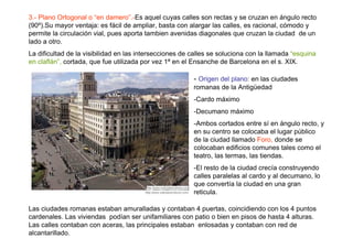 3.- Plano Ortogonal o “en damero”.-Es aquel cuyas calles son rectas y se cruzan en ángulo recto
(90º).Su mayor ventaja: es fácil de ampliar, basta con alargar las calles, es racional, cómodo y
permite la circulación vial, pues aporta tambien avenidas diagonales que cruzan la ciudad de un
lado a otro.
La dificultad de la visibilidad en las intersecciones de calles se soluciona con la llamada “esquina
en claflán”, cortada, que fue utilizada por vez 1ª en el Ensanche de Barcelona en el s. XIX.

                                                         - Origen del plano: en las ciudades
                                                         romanas de la Antigüedad
                                                         -Cardo máximo
                                                         -Decumano máximo
                                                         -Ambos cortados entre sí en ángulo recto, y
                                                         en su centro se colocaba el lugar público
                                                         de la ciudad llamado Foro, donde se
                                                         colocaban edificios comunes tales como el
                                                         teatro, las termas, las tiendas.
                                                         -El resto de la ciudad crecía construyendo
                                                         calles paralelas al cardo y al decumano, lo
                                                         que convertía la ciudad en una gran
                                                         reticula.

Las ciudades romanas estaban amuralladas y contaban 4 puertas, coincidiendo con los 4 puntos
cardenales. Las viviendas podían ser unifamiliares con patio o bien en pisos de hasta 4 alturas.
Las calles contaban con aceras, las principales estaban enlosadas y contaban con red de
alcantarillado.
 