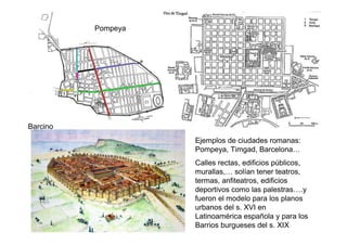 Pompeya




Barcino
                    Ejemplos de ciudades romanas:
                    Pompeya, Timgad, Barcelona…
                    Calles rectas, edificios públicos,
                    murallas,… solían tener teatros,
                    termas, anfiteatros, edificios
                    deportivos como las palestras….y
                    fueron el modelo para los planos
                    urbanos del s. XVI en
                    Latinoamérica española y para los
                    Barrios burgueses del s. XIX
 