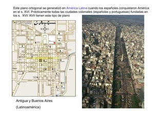 Este plano ortogonal se generalizó en América Latina cuando los españoles conquistaron América
en el s. XVI. Prácticamente todas las ciudades coloniales (españolas y portuguesas) fundadas en
los s. XVI/ XVII tienen este tipo de plano




 Antigua y Buenos Aires
 (Latinoamérica)
 