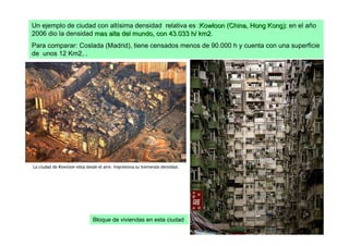 Un ejemplo de ciudad con altísima densidad relativa es :Kowloon (China, Hong Kong): en el año
2006 dio la densidad mas alta del mundo, con 43.033 h/ km2.
                                                        km2
Para comparar: Coslada (Madrid), tiene censados menos de 90.000 h y cuenta con una superficie
de unos 12 Km2, .




                   Bloque de viviendas en esta ciudad
 